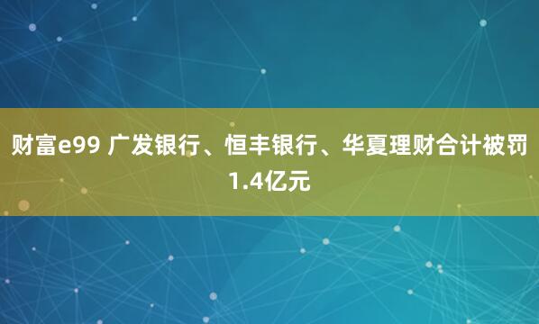 财富e99 广发银行、恒丰银行、华夏理财合计被罚1.4亿元