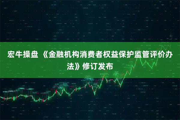 宏牛操盘 《金融机构消费者权益保护监管评价办法》修订发布