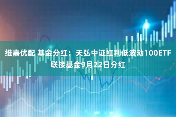 维嘉优配 基金分红：天弘中证红利低波动100ETF联接基金9月22日分红