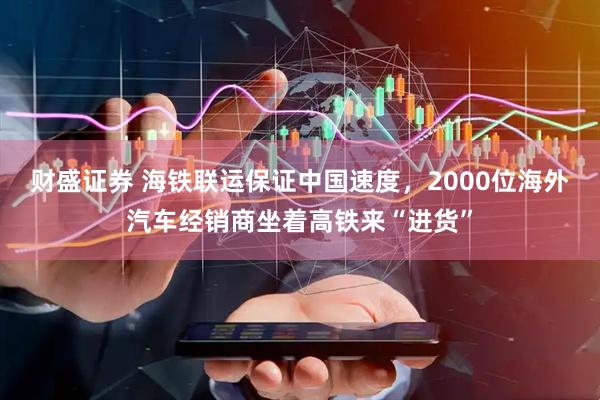 财盛证券 海铁联运保证中国速度，2000位海外汽车经销商坐着高铁来“进货”