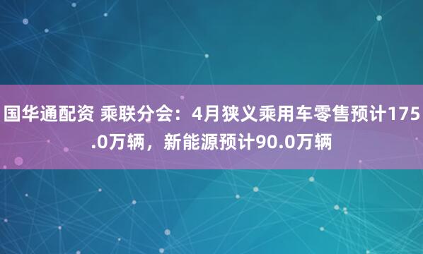 国华通配资 乘联分会：4月狭义乘用车零售预计175.0万辆，新能源预计90.0万辆