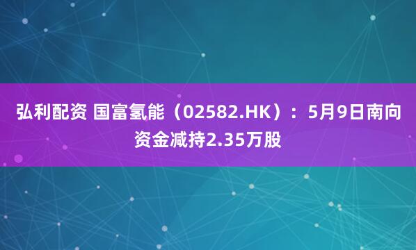 弘利配资 国富氢能（02582.HK）：5月9日南向资金减持2.35万股