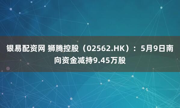 银易配资网 狮腾控股（02562.HK）：5月9日南向资金减持9.45万股