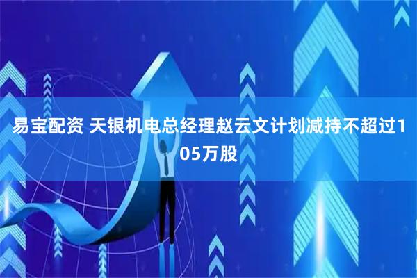 易宝配资 天银机电总经理赵云文计划减持不超过105万股