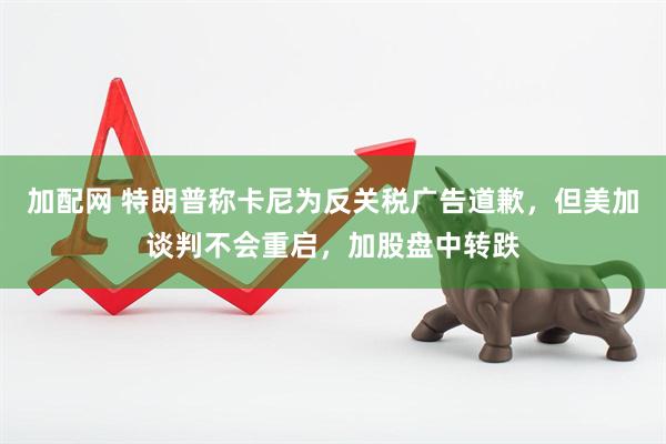 加配网 特朗普称卡尼为反关税广告道歉，但美加谈判不会重启，加股盘中转跌