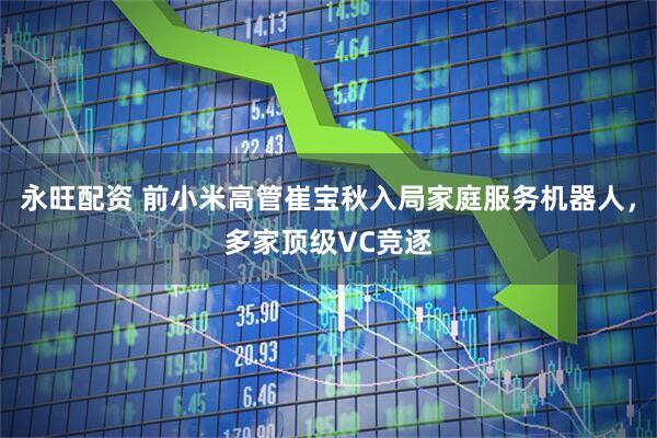 永旺配资 前小米高管崔宝秋入局家庭服务机器人，多家顶级VC竞逐