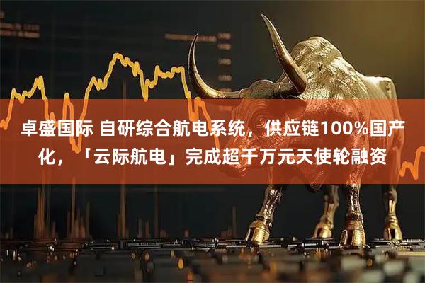 卓盛国际 自研综合航电系统，供应链100%国产化，「云际航电」完成超千万元天使轮融资