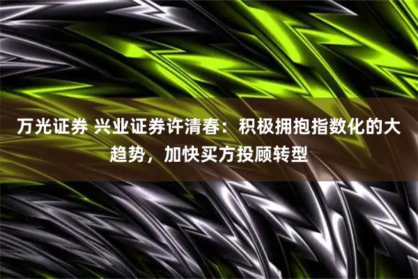 万光证券 兴业证券许清春：积极拥抱指数化的大趋势，加快买方投顾转型