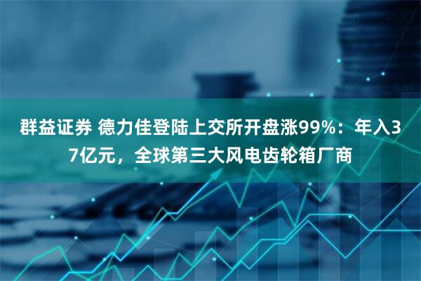 群益证券 德力佳登陆上交所开盘涨99%：年入37亿元，全球第三大风电齿轮箱厂商