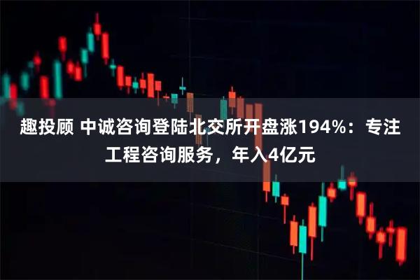 趣投顾 中诚咨询登陆北交所开盘涨194%：专注工程咨询服务，年入4亿元