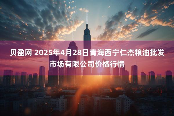 贝盈网 2025年4月28日青海西宁仁杰粮油批发市场有限公司价格行情