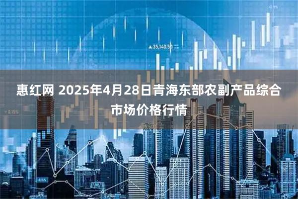 惠红网 2025年4月28日青海东部农副产品综合市场价格行情