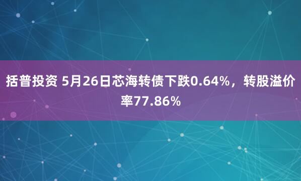 括普投资 5月26日芯海转债下跌0.64%，转股溢价率77.86%