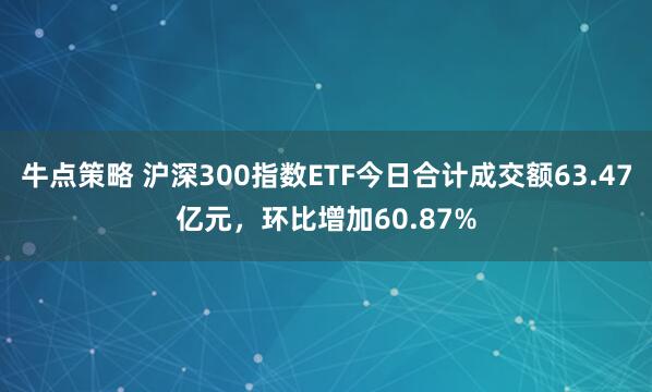 牛点策略 沪深300指数ETF今日合计成交额63.47亿元，环比增加60.87%