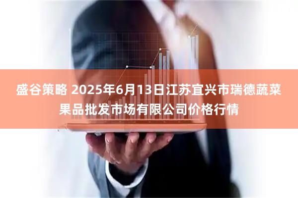 盛谷策略 2025年6月13日江苏宜兴市瑞德蔬菜果品批发市场有限公司价格行情