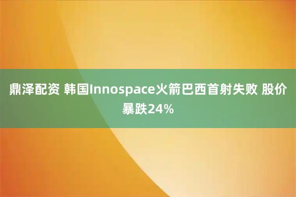 鼎泽配资 韩国Innospace火箭巴西首射失败 股价暴跌24%