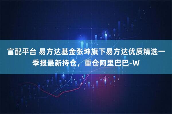 富配平台 易方达基金张坤旗下易方达优质精选一季报最新持仓，重仓阿里巴巴-W