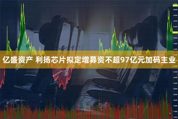 亿盛资产 利扬芯片拟定增募资不超97亿元加码主业