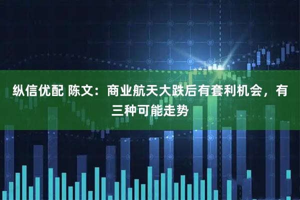纵信优配 陈文：商业航天大跌后有套利机会，有三种可能走势