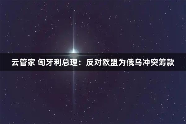 云管家 匈牙利总理：反对欧盟为俄乌冲突筹款