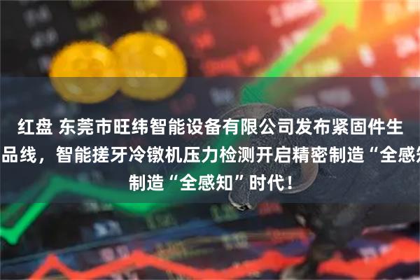 红盘 东莞市旺纬智能设备有限公司发布紧固件生产核心产品线，智能搓牙冷镦机压力检测开启精密制造“全感知”时代！