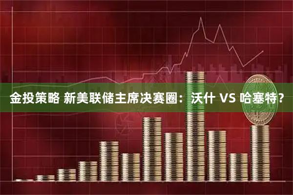 金投策略 新美联储主席决赛圈：沃什 VS 哈塞特？
