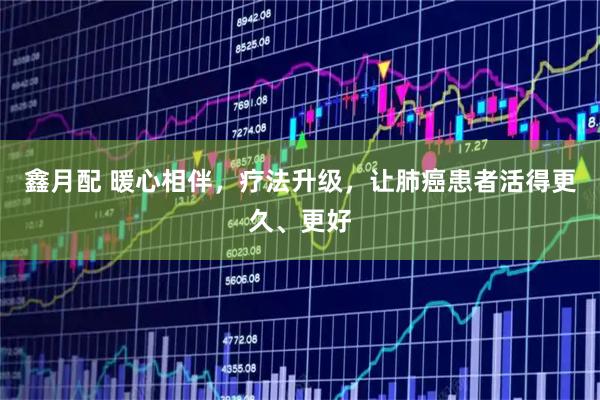 鑫月配 暖心相伴，疗法升级，让肺癌患者活得更久、更好